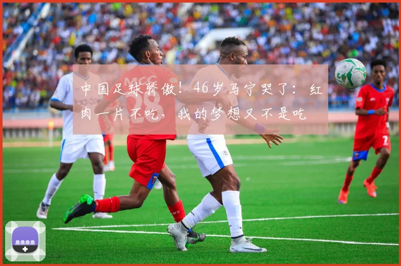 中国足球骄傲!46岁马宁哭了:红肉一片不吃,我的梦想又不是吃