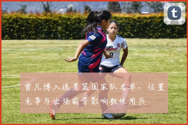 曾凡博入选男篮国家队名单，位置竞争与出场前景影响教练用兵