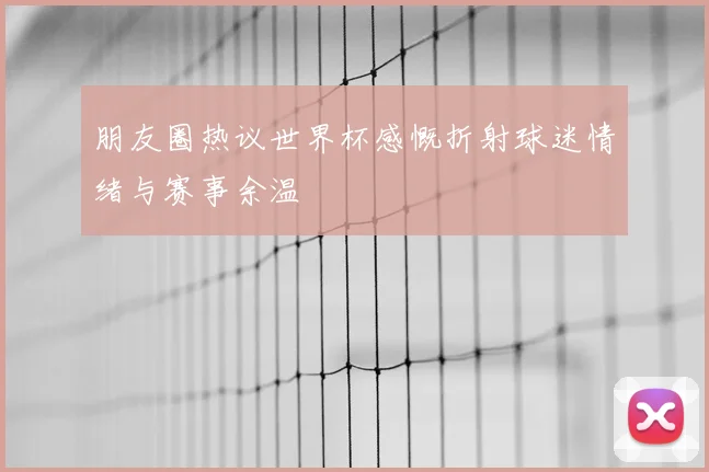 朋友圈热议世界杯感慨折射球迷情绪与赛事余温