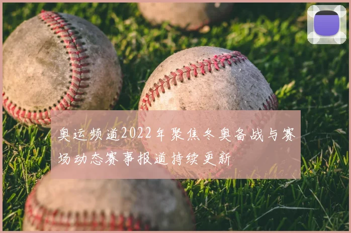 奥运频道2022年聚焦冬奥备战与赛场动态赛事报道持续更新