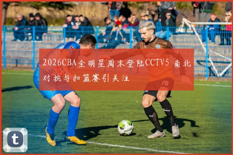 2026CBA全明星周末登陆CCTV5 南北对抗与扣篮赛引关注