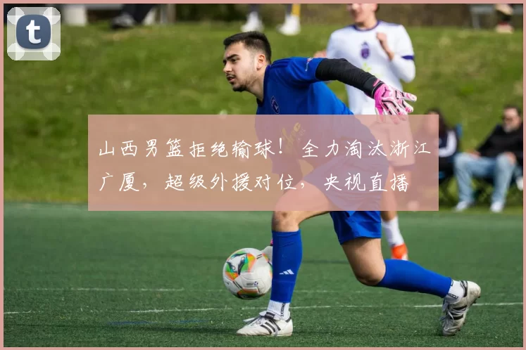 山西男篮拒绝输球！全力淘汰浙江广厦，超级外援对位，央视直播