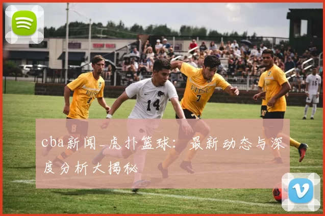 cba新闻_虎扑篮球：最新动态与深度分析大揭秘