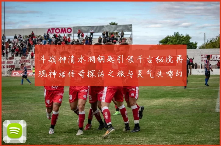 斗战神清水洞钥匙引领千古秘境再现神话传奇探访之旅与灵气共鸣幻