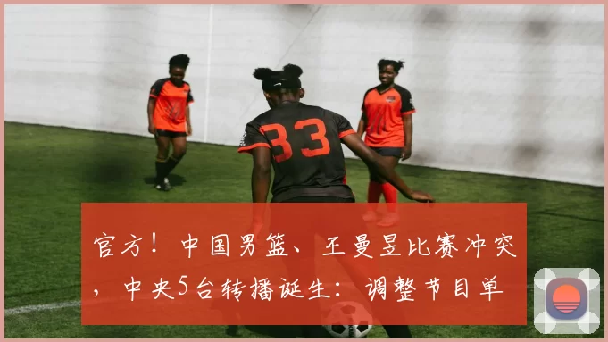 官方！中国男篮、王曼昱比赛冲突，中央5台转播诞生：调整节目单