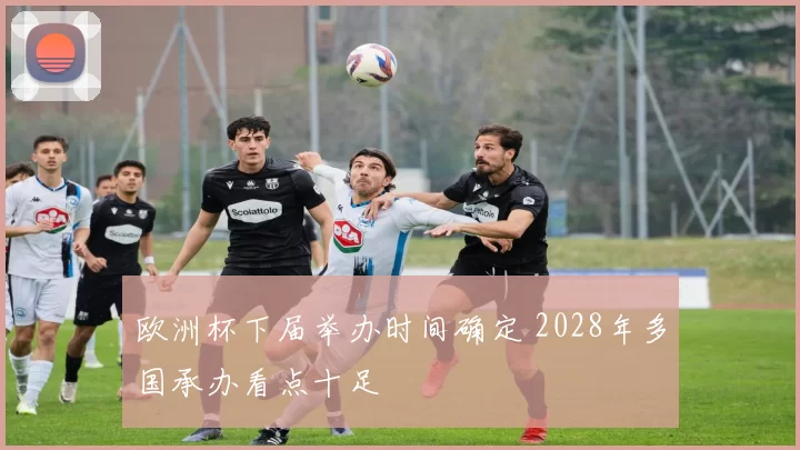 欧洲杯下届举办时间确定 2028年多国承办看点十足