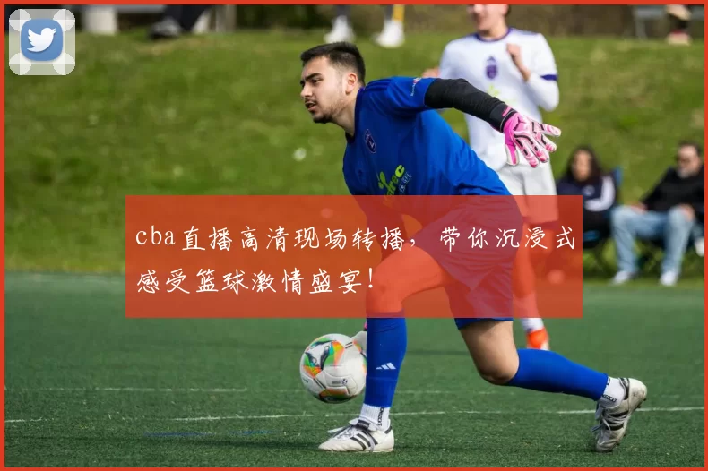 cba直播高清现场转播，带你沉浸式感受篮球激情盛宴！