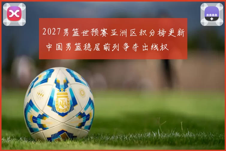 2027男篮世预赛亚洲区积分榜更新 中国男篮稳居前列争夺出线权