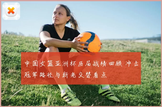 中国女篮亚洲杯历届战绩回顾 冲击冠军路径与新老交替看点