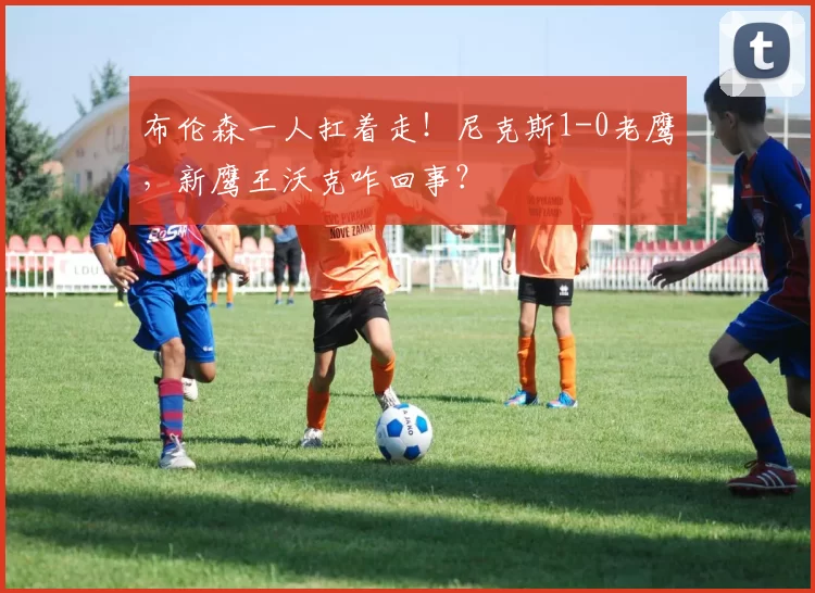 布伦森一人扛着走！尼克斯1-0老鹰，新鹰王沃克咋回事？