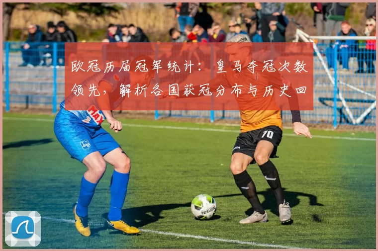 欧冠历届冠军统计：皇马夺冠次数领先，解析各国获冠分布与历史回顾