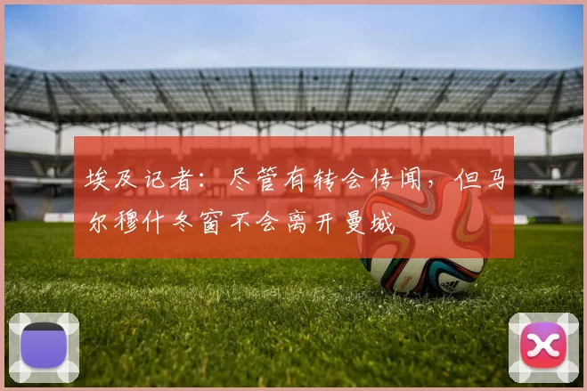 埃及记者：尽管有转会传闻，但马尔穆什冬窗不会离开曼城