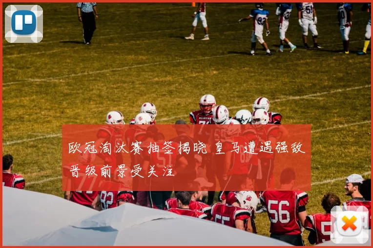 欧冠淘汰赛抽签揭晓 皇马遭遇强敌晋级前景受关注