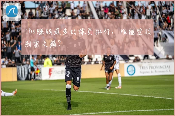 nba赚钱最多的球员排行,谁能登顶财富之巅?