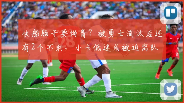 快船肠子要悔青？被勇士淘汰后还有2个不利，小卡低迷或被迫离队