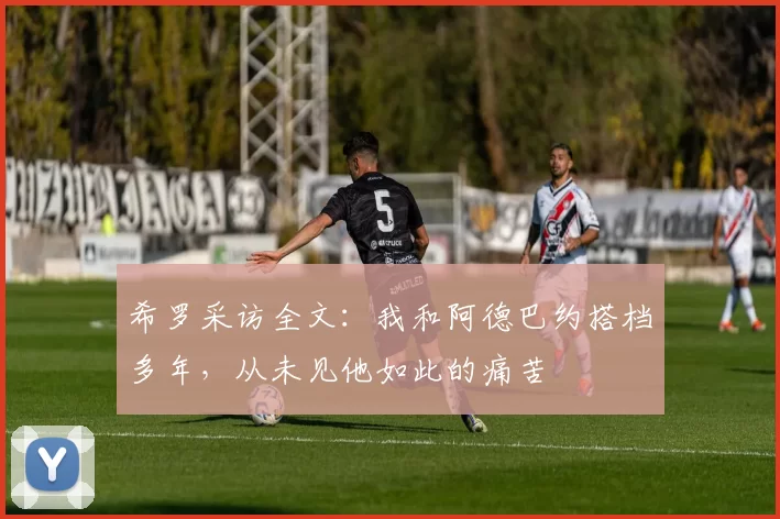 希罗采访全文:我和阿德巴约搭档多年,从未见他如此的痛苦