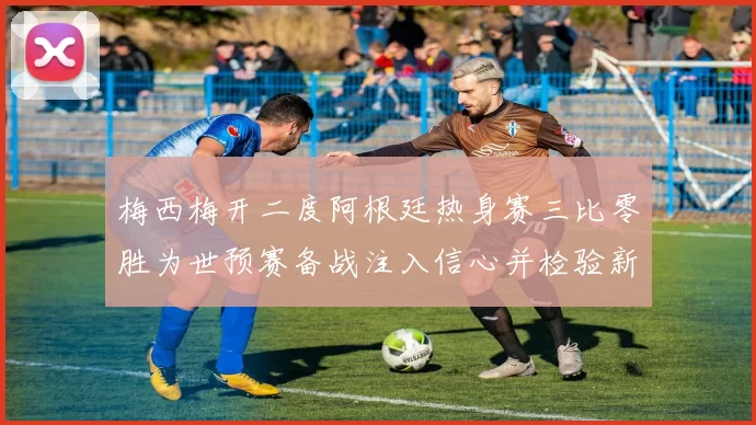 梅西梅开二度阿根廷热身赛三比零胜为世预赛备战注入信心并检验新阵容