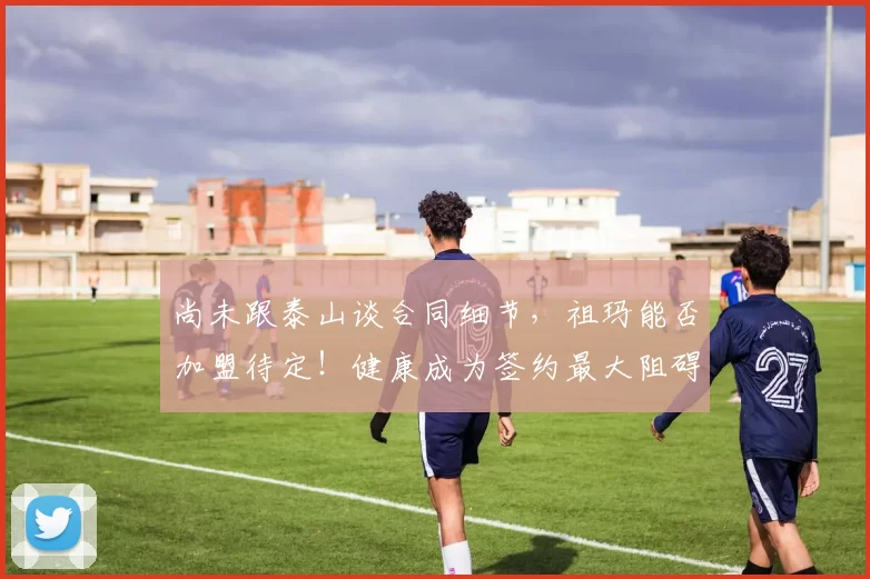 尚未跟泰山谈合同细节，祖玛能否加盟待定！健康成为签约最大阻碍