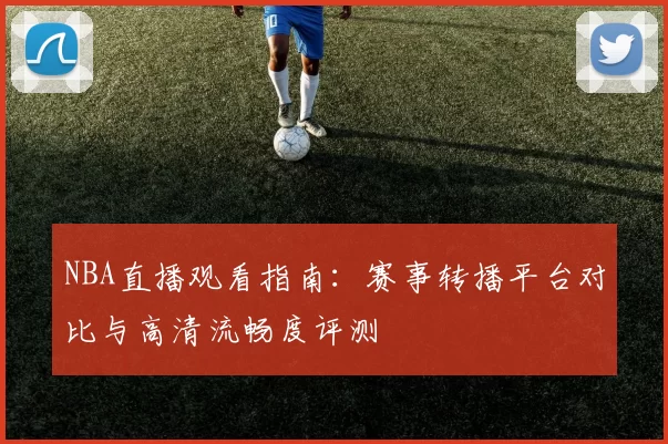 NBA直播观看指南:赛事转播平台对比与高清流畅度评测