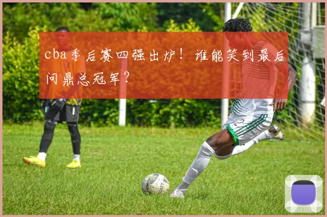 cba季后赛四强出炉！谁能笑到最后问鼎总冠军？