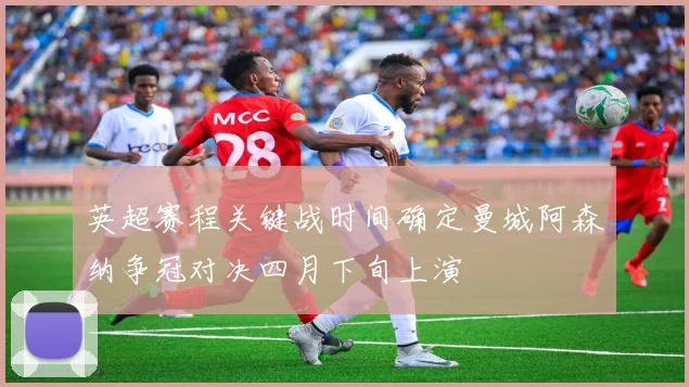 英超赛程关键战时间确定曼城阿森纳争冠对决四月下旬上演