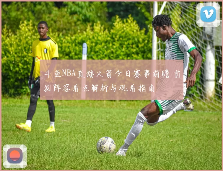 斗鱼NBA直播火箭今日赛事前瞻 首发阵容看点解析与观看指南