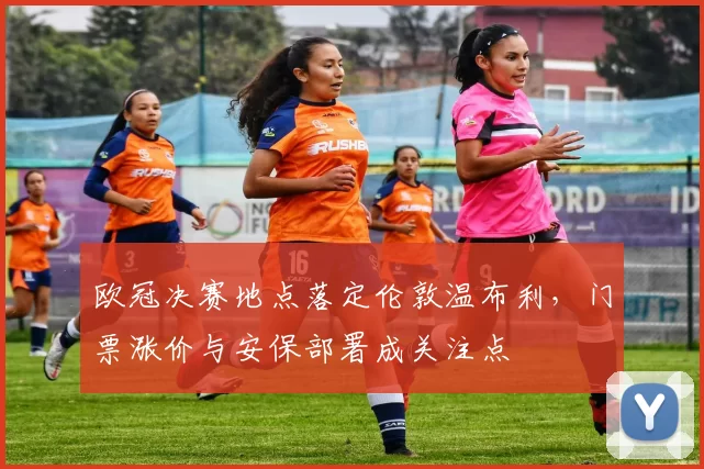 欧冠决赛地点落定伦敦温布利，门票涨价与安保部署成关注点