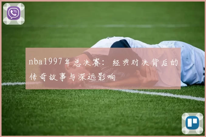 nba1997年总决赛：经典对决背后的传奇故事与深远影响